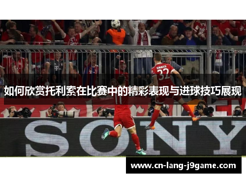 如何欣赏托利索在比赛中的精彩表现与进球技巧展现