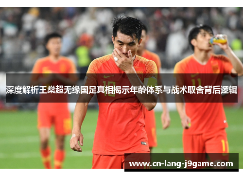 深度解析王燊超无缘国足真相揭示年龄体系与战术取舍背后逻辑