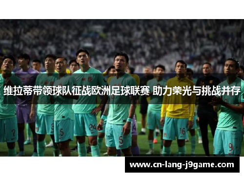 维拉蒂带领球队征战欧洲足球联赛 助力荣光与挑战并存