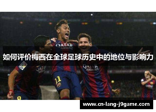 如何评价梅西在全球足球历史中的地位与影响力