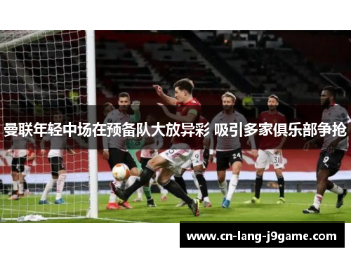 曼联年轻中场在预备队大放异彩 吸引多家俱乐部争抢